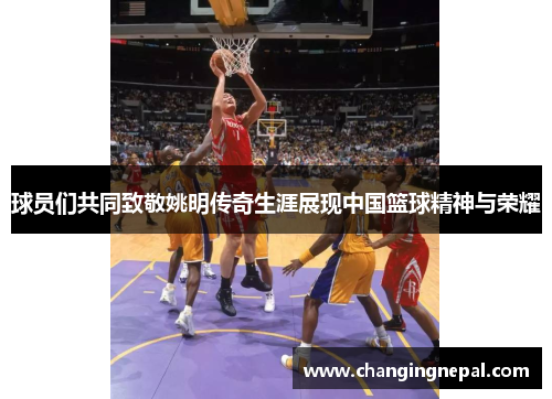 球员们共同致敬姚明传奇生涯展现中国篮球精神与荣耀