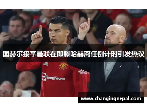 图赫尔接掌曼联在即滕哈赫离任倒计时引发热议