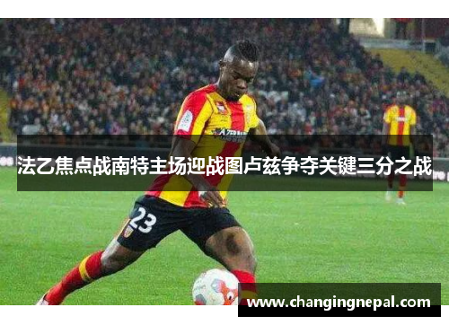 法乙焦点战南特主场迎战图卢兹争夺关键三分之战